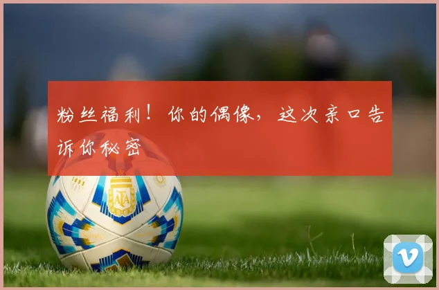 粉丝福利！你的偶像，这次亲口告诉你秘密