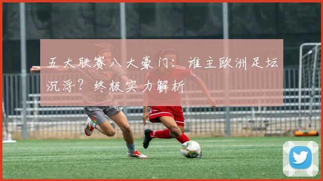 五大联赛八大豪门:谁主欧洲足坛沉浮?终极实力解析
