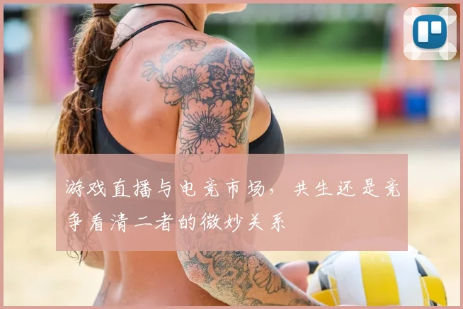 游戏直播与电竞市场，共生还是竞争看清二者的微妙关系
