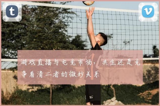 游戏直播与电竞市场，共生还是竞争看清二者的微妙关系