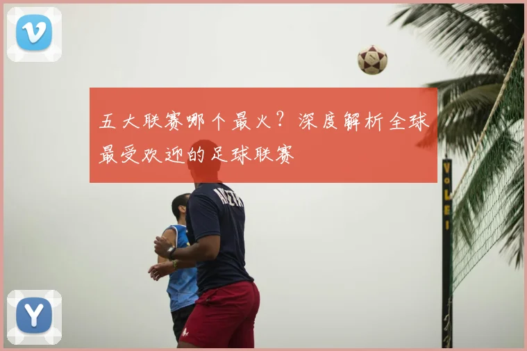 五大联赛哪个最火？深度解析全球最受欢迎的足球联赛