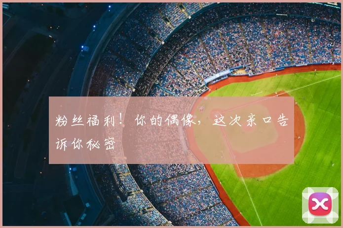 粉丝福利！你的偶像，这次亲口告诉你秘密