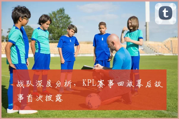 战队深度分析,KPL赛事回放幕后故事首次披露