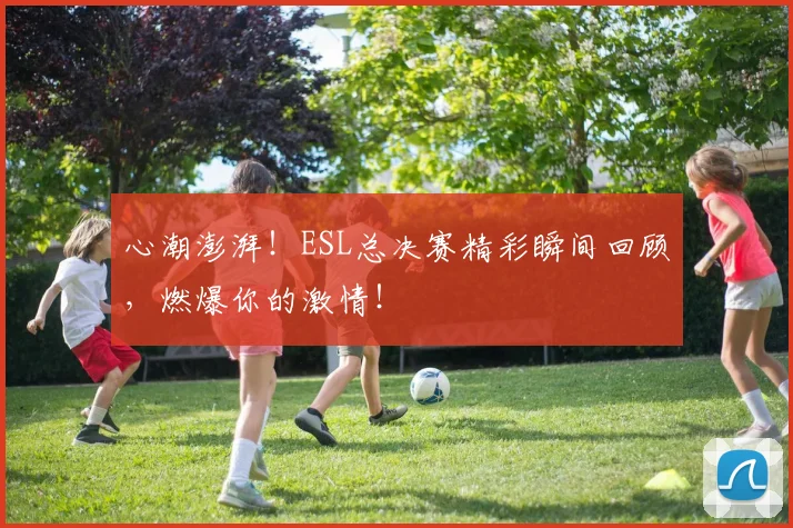 心潮澎湃!ESL总决赛精彩瞬间回顾,燃爆你的激情!